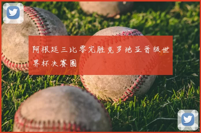 阿根廷三比零完胜克罗地亚晋级世界杯决赛圈