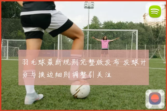 羽毛球最新规则完整版发布 发球计分与换边细则调整引关注