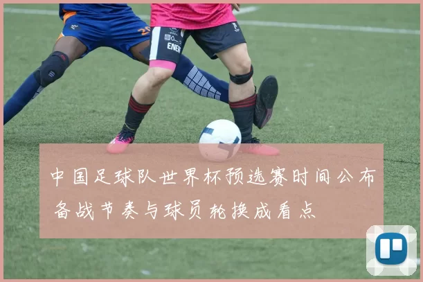 中国足球队世界杯预选赛时间公布 备战节奏与球员轮换成看点