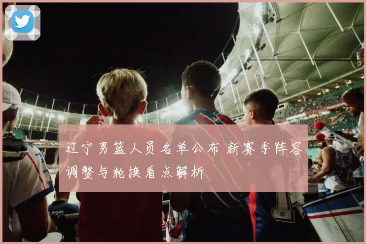 辽宁男篮人员名单公布 新赛季阵容调整与轮换看点解析