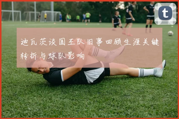 迪瓦茨谈国王队旧事回顾生涯关键转折与球队影响