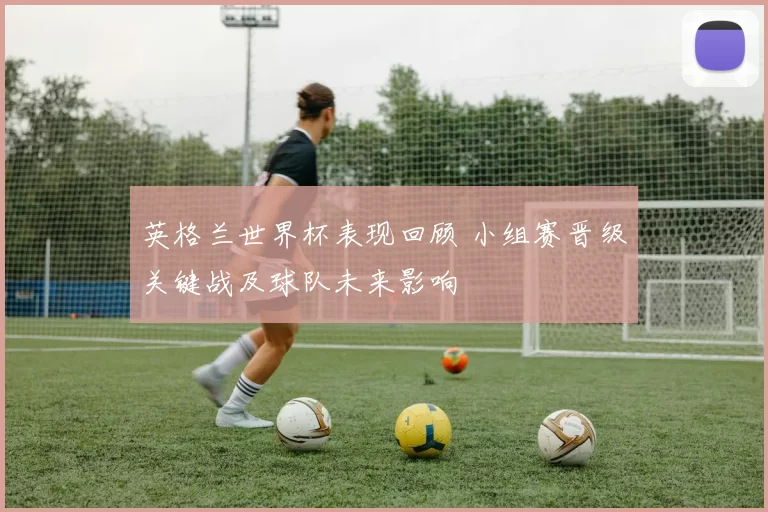 英格兰世界杯表现回顾 小组赛晋级关键战及球队未来影响