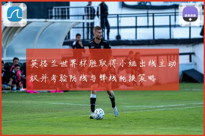 英格兰世界杯胜取得小组出线主动权并考验防线与锋线轮换策略