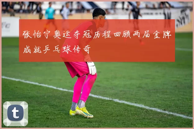 张怡宁奥运夺冠历程回顾两届金牌成就乒乓球传奇