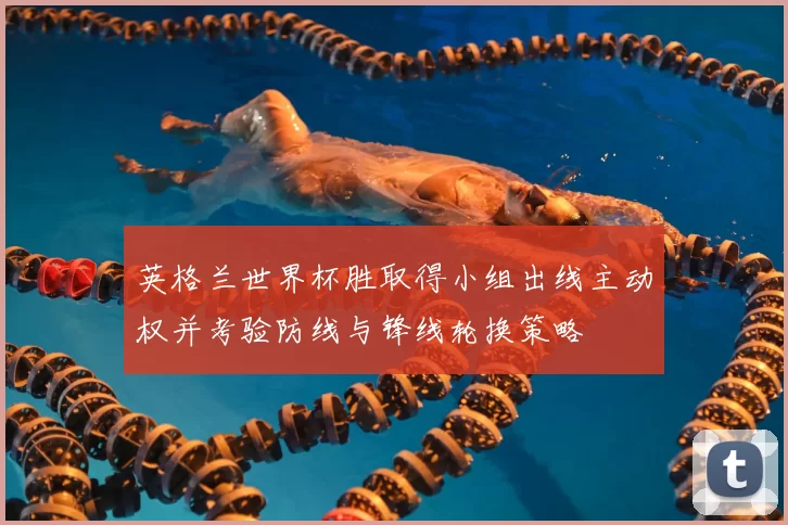 英格兰世界杯胜取得小组出线主动权并考验防线与锋线轮换策略