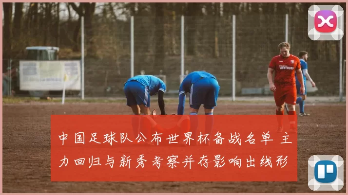 中国足球队公布世界杯备战名单 主力回归与新秀考察并存影响出线形势