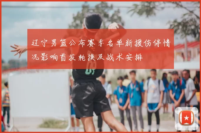 辽宁男篮公布赛季名单新援伤停情况影响首发轮换及战术安排