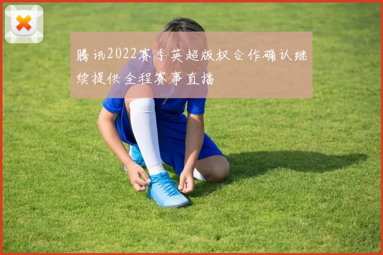 腾讯2022赛季英超版权合作确认继续提供全程赛事直播