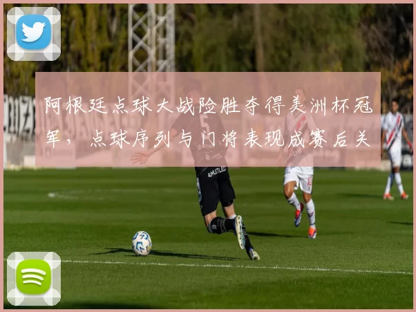 阿根廷点球大战险胜夺得美洲杯冠军，点球序列与门将表现成赛后关注点