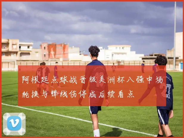 阿根廷点球战晋级美洲杯八强中场轮换与锋线伤停成后续看点