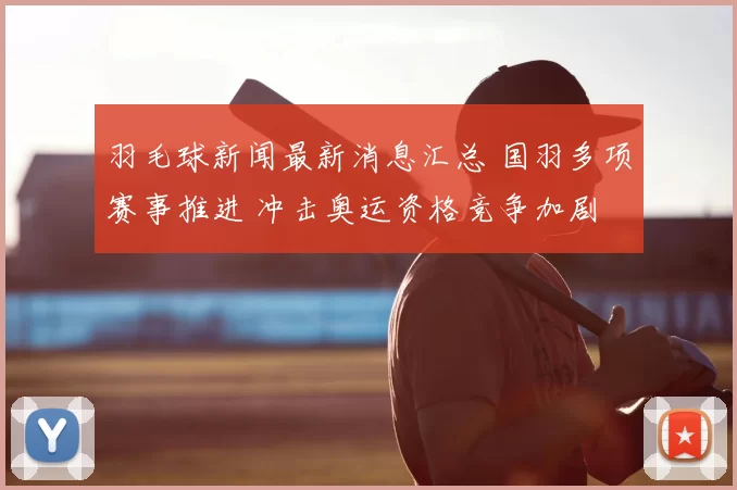羽毛球新闻最新消息汇总 国羽多项赛事推进 冲击奥运资格竞争加剧