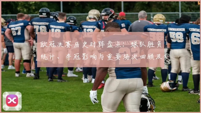 欧冠决赛历史对阵盘点：球队胜负统计、夺冠影响与重要场次回顾及球员表现