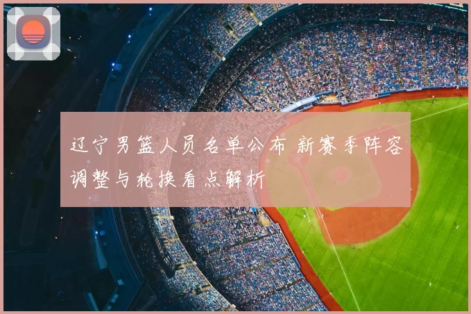 辽宁男篮人员名单公布 新赛季阵容调整与轮换看点解析