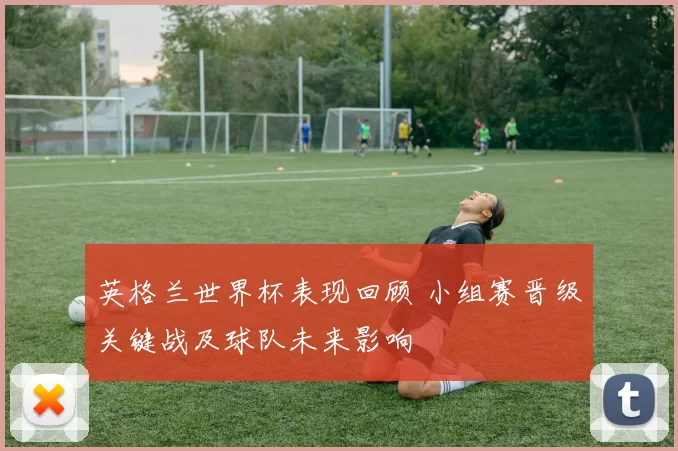 英格兰世界杯表现回顾 小组赛晋级关键战及球队未来影响
