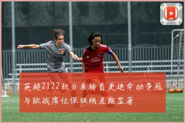 英超2122积分表榜首更迭牵动争冠与欧战席位保级线差距显著