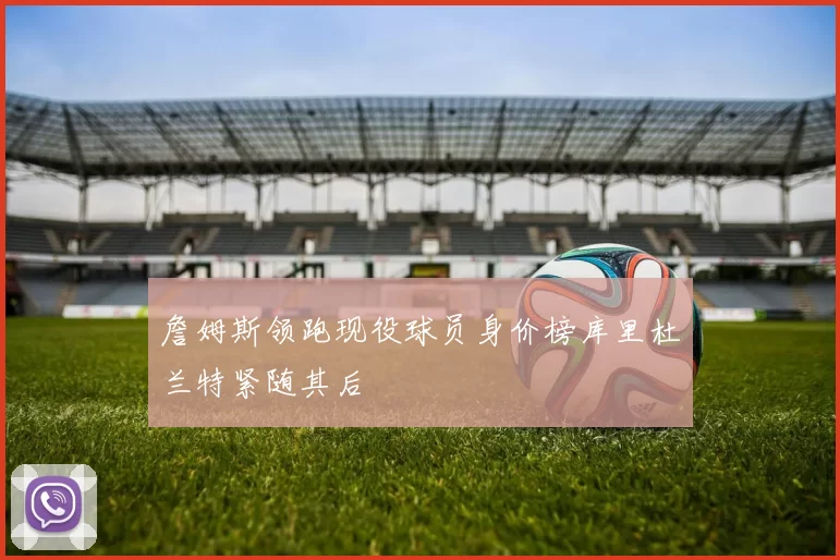 詹姆斯领跑现役球员身价榜库里杜兰特紧随其后