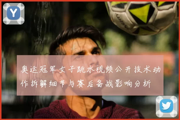 奥运冠军女子跳水视频公开技术动作拆解细节与赛后备战影响分析