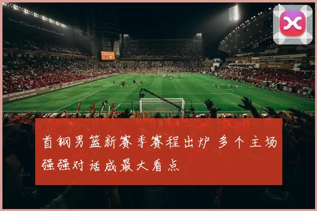 首钢男篮新赛季赛程出炉 多个主场强强对话成最大看点