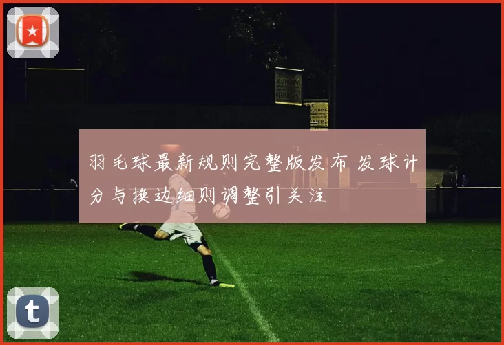 羽毛球最新规则完整版发布 发球计分与换边细则调整引关注