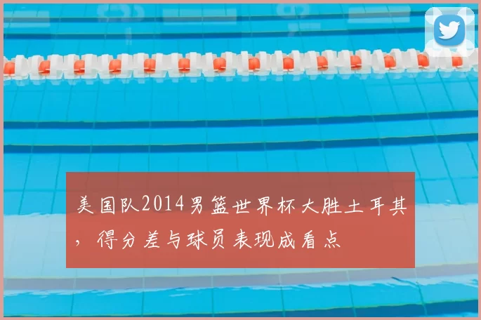 美国队2014男篮世界杯大胜土耳其，得分差与球员表现成看点