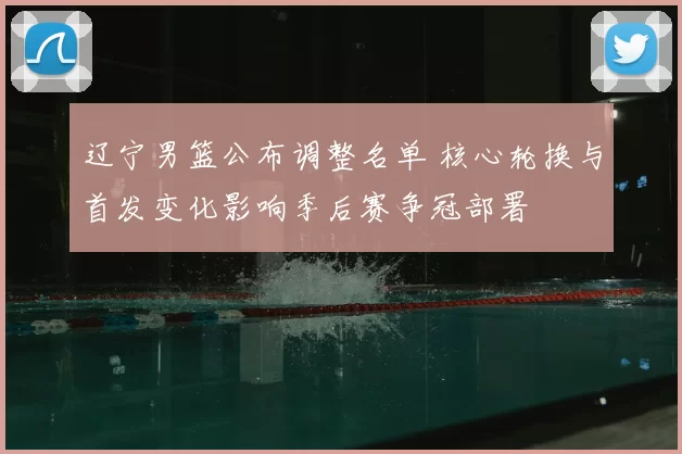 辽宁男篮公布调整名单 核心轮换与首发变化影响季后赛争冠部署