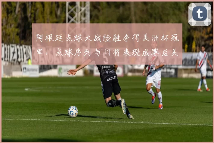 阿根廷点球大战险胜夺得美洲杯冠军，点球序列与门将表现成赛后关注点