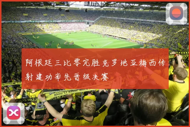 阿根廷三比零完胜克罗地亚梅西传射建功率先晋级决赛
